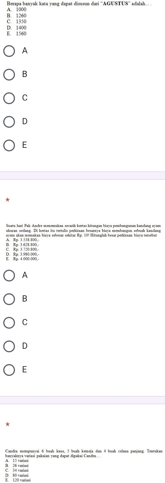 Berapa banyak kata yang dapat disusun dari “AGUSTUS” adalah... .
A. 1000
B. 1260
C. 1350
D. 1400
E. 1560
A
B
C
D
E
*
Suatu hari Pak Andre menemukan secarik kertas hitungan biaya pembangunan kandang ayam
ukuran sedang. Di kertas itu tertulis perkiraan besarnya biaya membangun sebuah kandang
ayam akan memakan biaya sebesar sekitar Rp. 10! Hitunglah besar perkiraan biaya tersebut
A. Rp. 3.538.800,
B. Rp. 3.628.800,-
C. Rp. 3.720.800,-
D. Rp. 3.980.000.
E. Rp. 4.000.000,-
A
B
C
D
E
*
Candra mempunyai 6 buah kaus, 5 buah kemeja dan 4 buah celana panjang. Tentukan
banyaknya variasi pakaian yang dapat dipakai Candra... .
A. 15 variasi
B. 26 variasi
C. 34 variasi
D. 80 variasi
E. 120 variasi