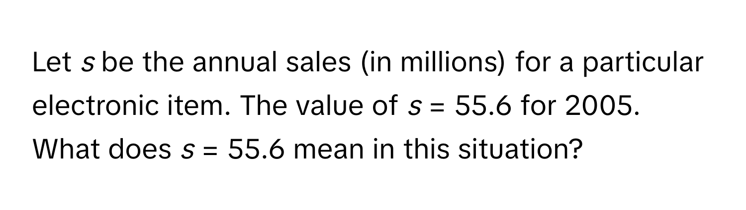 Let *s* be the annual sales (in millions) for a particular electronic item. The value of *s* = 55.6 for 2005. What does *s* = 55.6 mean in this situation?