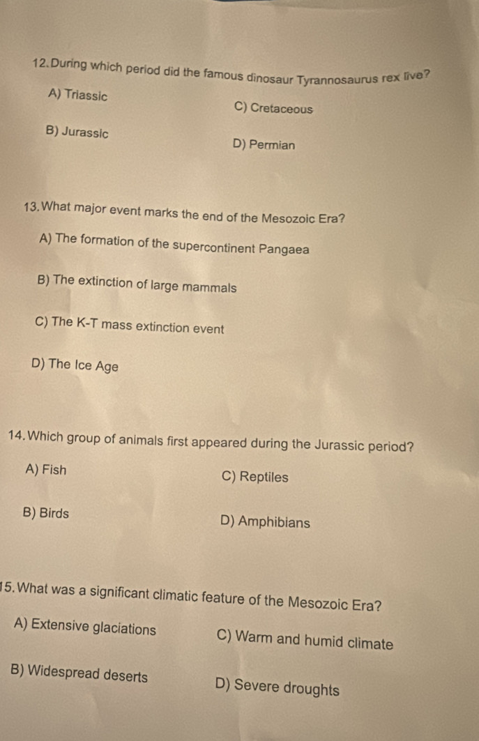 During which period did the famous dinosaur Tyrannosaurus rex live?
A) Triassic C) Cretaceous
B) Jurassic D) Permian
13. What major event marks the end of the Mesozoic Era?
A) The formation of the supercontinent Pangaea
B) The extinction of large mammals
C) The K-T mass extinction event
D) The Ice Age
14.Which group of animals first appeared during the Jurassic period?
A) Fish C) Reptiles
B) Birds D) Amphibians
15. What was a significant climatic feature of the Mesozoic Era?
A) Extensive glaciations C) Warm and humid climate
B) Widespread deserts D) Severe droughts