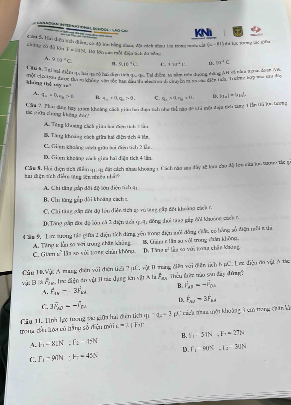 CANADIAN INTERNATIONAL SCHOOL - LAO CAI
n of 1975 road (19-800 roodl), Binh Minh word.
Lon Gal Clbs Los Cal Provlne
KNI
Câu 5. Hai điện tích điểm, có độ lớn bằng nhau, đặt cách nhau 1m trong nước cất (varepsilon =81) thì lực tương tác giữa
chúng có độ lớn F=10N Độ lớn của mỗi điện tích đó bằng
A. 9.10^(-4)C.
B. 9.10^(-8)C. C. 3.10^(-4)C. D. 10^(-4)C.
Câu 6. Tại hai điểm qạ hai qa có hai điện tích qạ. qβ. Tại điểm M nằm trên đường thắng AB và nằm ngoài đoạn AB.
một electron được thả ra không vận tốc ban đầu thì electron di chuyển ra xa các điện tích. Trường hợp nào sau đây
không thể xãy ra?
A. q_A>0,q_B>0. B. q_A<0,q_B>0. C. q_A>0,q_B<0. D. |q_A|=|q_B|.
Câu 7. Phái tăng hay giảm khoảng cách giữa hai điện tích như thế nào để khì một điện tích tăng 4 lần thì lực tương
tác giữa chúng không đổi?
A. Tăng khoảng cách giữa hai điện tích 2 lần.
B. Tăng khoảng cách giữa hai điện tích 4 lần.
C. Giảm khoảng cách giữa hai điện tích 2 lần.
D. Giảm khoảng cách giữa hai điện tích 4 lần.
Câu 8. Hai điện tích điểm q1; q2 đặt cách nhau khoảng r. Cách nào sau đây sẽ làm cho độ lớn của lực tương tác gi
hai điện tích điểm tăng lên nhiều nhất?
A. Chi tăng gấp đôi độ lớn điện tích qi
B. Chi tăng gấp đôi khoảng cách r.
C. Chỉ tăng gấp đôi độ lớn điện tích q2 và tăng gắp đôi khoảng cách r.
D.Tăng gấp đôi độ lớn cả 2 điện tích q1,q2 đồng thời tăng gắp đôi khoảng cách r.
Câu 9. Lực tương tác giữa 2 điện tích đứng yên trong điện môi đồng chất, có hằng số điện môi ε thì
A. Tăng ε lần so với trong chân không. B. Giảm ε lần so với trong chân không.
C. Giảm varepsilon^2 lần so với trong chân không. D. Tăng ε² *lần so với trong chân không.
Câu 10.Vật A mang điện với điện tích 2 μC. vật B mang điện với điện tích 6 μC. Lực điện do vật A tác
vật B là vector F_AB , lực điện do vật B tác dụng lên vật A là vector F_BA. Biểu thức nào sau đây đúng?
A. vector F_AB=-3vector F_BA
B. vector F_AB=-vector F_BA
C. 3vector F_AB=-vector F_BA D. vector F_AB=3vector F_BA
Câu 11. Tính lực tương tác giữa hai điện tích q_1=q_2=3 μC cách nhau một khoảng 3 cm trong chân kh
trong dầu hỏa có hằng số điện môi varepsilon =2(F_2):
B.
A. F_1=81N;F_2=45N F_1=54N;F_2=27N
D.
C. F_1=90N;F_2=45N F_1=90N;F_2=30N