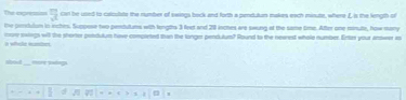 The agresss 7 can be used to clculate the number of swings bock and forth a pendulan makes each misute, where L is the length of 
the penclulum in inches. Scppese two pentulums with lingths 3 feet and 20 inches are swong at the same time. After one ronute, how many 
i whele sumber. more swiegs wil the shortor potdulum have comparted than the longer pendulum? Round to the nearest whole number. Enter your antwer is 
Med more ping