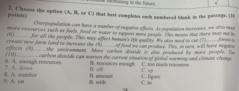 mue increasing in the future.
2. Choose the option (A, B, or C) that best completes each numbered blank in the passage. (10
points)
Overpopulation can have a number of negative effects. As population increases, we also need
more resources such as fuels, food or water to support more people. This means that there may not be
(6)...........for all the people. This may affect human's life quality. We also need to cut (7).........forest to
create new farm land to increase the (8)..........of food we can produce. This, in turn, will have negative
effects (9).........the environment. More carbon dioxide is also produced by more people. Too
(10)...............carbon dioxide can worsen the current situation of global warming and climate change.
6. A. enough resources B. resources enough C. too much resources
7. A. down B. off C. up
8. A. number B. amount C. figure
9. A. on B. with C. to
78