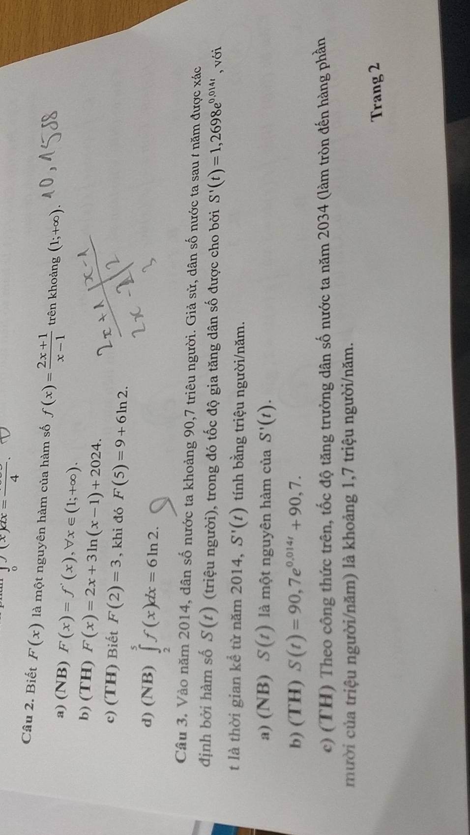 ∈t _0(x)dx=frac 
Câu 2. Biết F(x) là một nguyên hàm của hàm số f(x)= (2x+1)/x-1  trên khoảng (1;+∈fty )
a) (NB) F(x)=f'(x), forall x∈ (1;+∈fty ).
b) (TH) F(x)=2x+3ln (x-1)+2024.
c) (TH) Biết F(2)=3 , khi đó F(5)=9+6ln 2.
d) (NB) ∈tlimits _2^(5f(x)dx=6ln 2. 
Câu 3. Vào năm 2014, dân số nước ta khoảng 90, 7 triêu người. Giả sử, dân số nước ta sau t năm được xác
định bởi hàm số S(t) (triệu người), trong đó tốc độ gia tăng dân số được cho bởi S'(t)=1,2698e^0,014t) , với
t là thời gian kể từ năm 2014, S'(t) tính bằng triệu người/năm.
a) (NB) S(t) là một nguyên hàm của S'(t).
b) (TH) S(t)=90,7e^(0.014t)+90,7.
c) (TH) Theo công thức trên, tốc độ tăng trưởng dân số nước ta năm 2034 (làm tròn đến hàng phần
mười của triệu người/năm) là khoảng 1, 7 triệu người/năm.
Trang 2