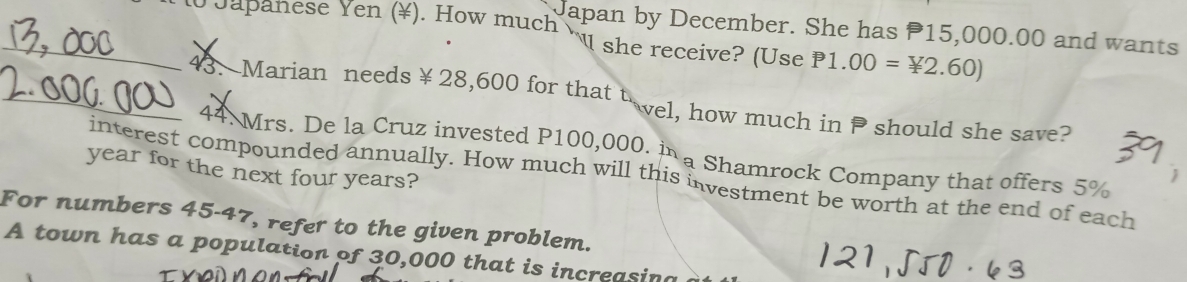 Japan by December. She has P15,000.00 and wants 
_o Japanese Yen (¥). How much w she receive? (Use P1.00=*2.60)
_43. Marian needs ￥ 28,600 for that vel, how much in should she save? 
44. Mrs. De la Cruz invested P100,000. i a Shamrock Company that offers 5%
year for the next four years? 
interest compounded annually. How much will this investment be worth at the end of each 
For numbers 45-47, refer to the given problem. 
A town has a population of 30,000 that is increasing