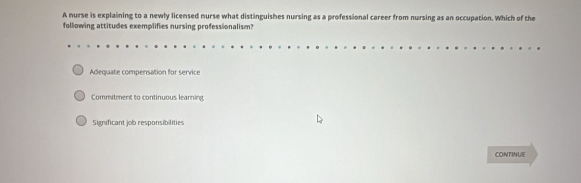 A nurse is explaining to a newly licensed nurse what distinguishes nursing as a professional career from nursing as an occupation. Which of the
following attitudes exemplifies nursing professionalism?
Adequate compensation for service
Commitment to continuous learning
Significant job responsibilities
CONTINUE