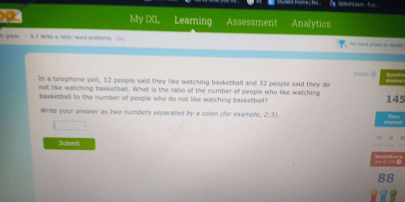 Student Home / No... * SplashLeam - Fun. 
My IXL Learning Assessment Analytics 
h grade S.3 Write a ratio: word problems S#0 You have prizes to reveal! 
Video é Questic 
In a telephone poll, 12 people said they like watching basketball and 32 people said they do 
answer 
not like watching basketball. What is the ratio of the number of people who like watching 
basketball to the number of people who do not like watching basketball? 145 
Write your answer as two numbers separated by a colon (for example, 2:3). 
Time 
elapsed 
02 28 08 
Submit 
SmartScore 
out of 100 9 
88