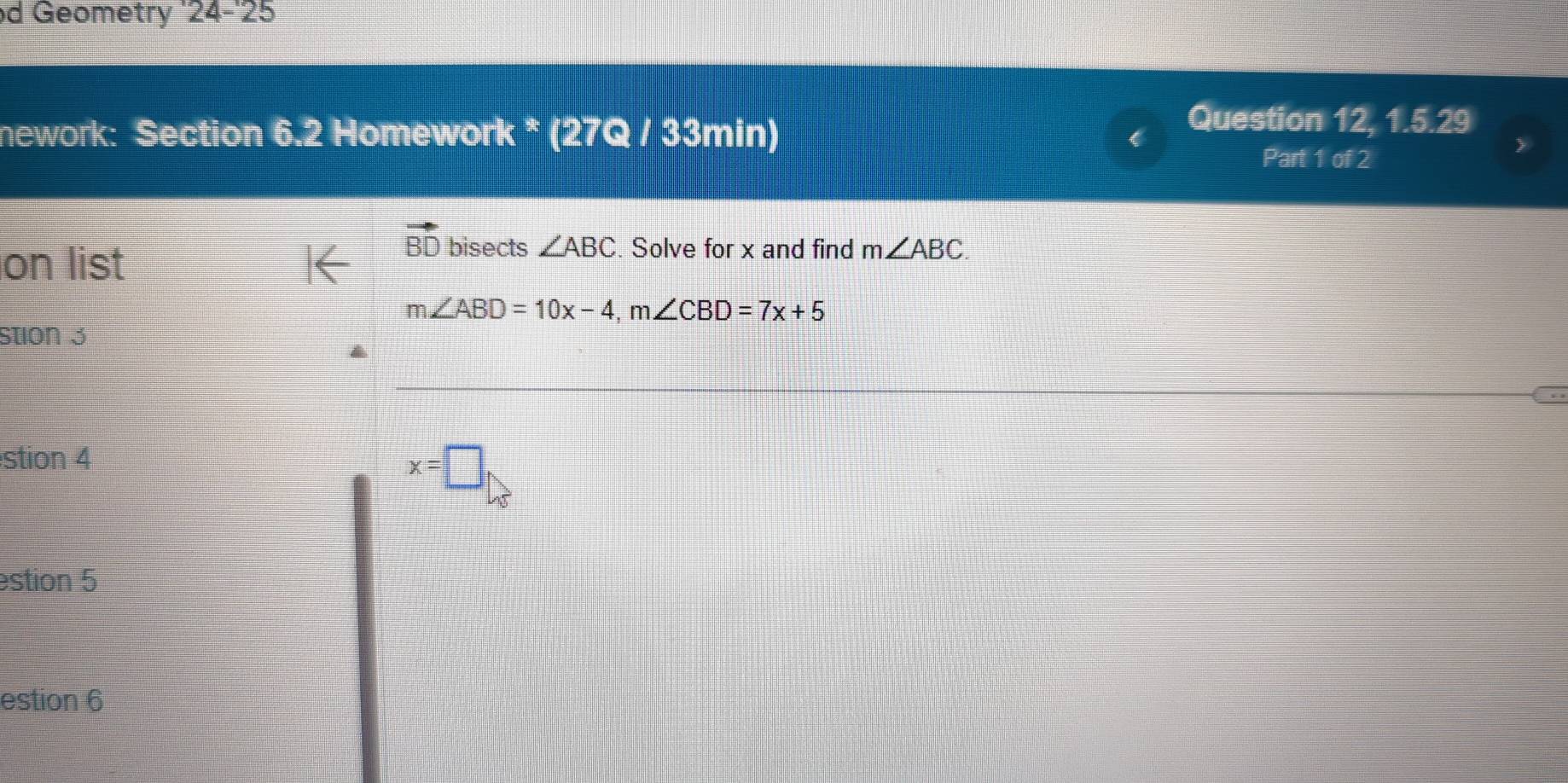 Geometry '24-'25
nework: Section 6.2 Homework * (27Q / 33min)
Question 12, 1.5.29
Part 1 of 2
on list
vector BD bisects ∠ ABC. Solve for x and find m∠ ABC.
m∠ ABD=10x-4, m∠ CBD=7x+5
stion 3
stion 4
x=□
stion 5
estion 6