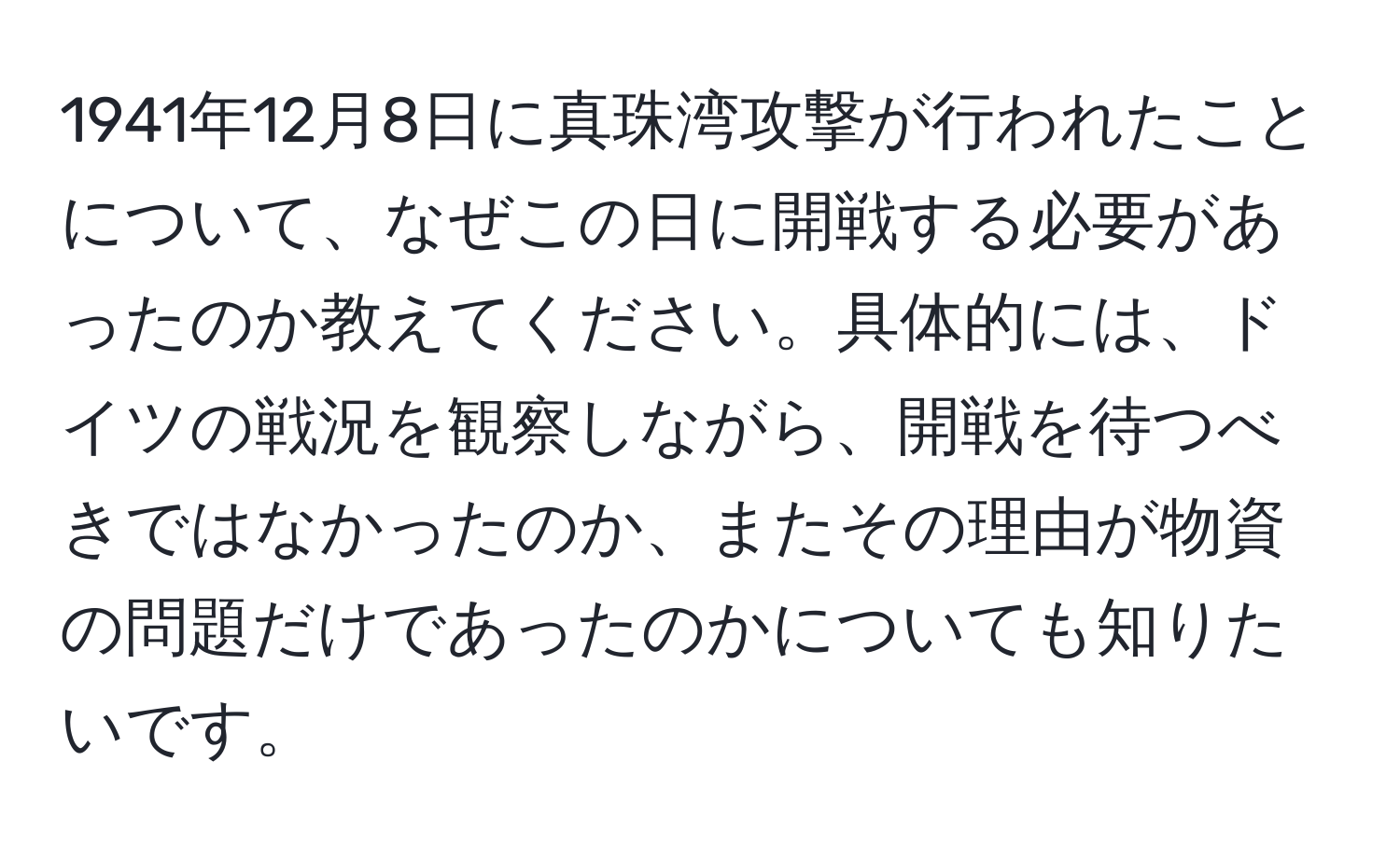 1941年12月8日に真珠湾攻撃が行われたことについて、なぜこの日に開戦する必要があったのか教えてください。具体的には、ドイツの戦況を観察しながら、開戦を待つべきではなかったのか、またその理由が物資の問題だけであったのかについても知りたいです。