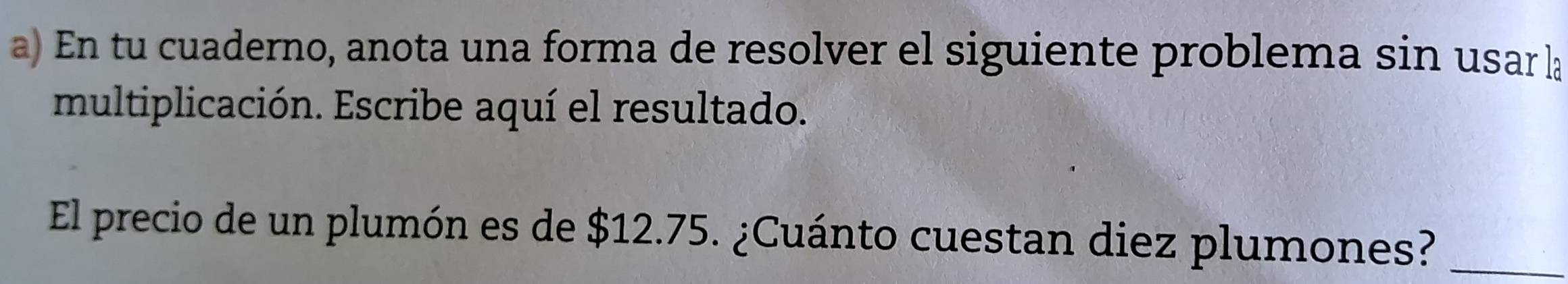 En tu cuaderno, anota una forma de resolver el siguiente problema sin usar la 
multiplicación. Escribe aquí el resultado. 
El precio de un plumón es de $12.75. ¿Cuánto cuestan diez plumones?_