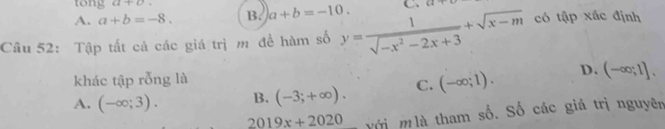 tong a+b.
A. a+b=-8. B. a+b=-10. C、 C4
Câu 52: Tập tất cả các giá trị m đề hàm số y= 1/sqrt(-x^2-2x+3) +sqrt(x-m) có tập xác định
khác tập rỗng là
D.
A. (-∈fty ;3).
B. (-3;+∈fty ). C. (-∈fty ;1). (-∈fty ;1]. 
2019x+2020 với m là tham số. Số các giá trị nguyên