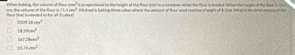 When baking, the volume of flour (cm^3 is proportional to the height of the flour (cm) in a container when the flour is leveled. When the height of the flour is 10.5
cm, the volume of the flour is 71.4cm^3. Michael is baking three cakes where the amount of flour used reaches a height of 8.2cm. What is the total volume of the
Nour that is needed to for all 3 cakes?
3109.18cm^3
18.59cm^3
167.28cm^3
55.76cm^3