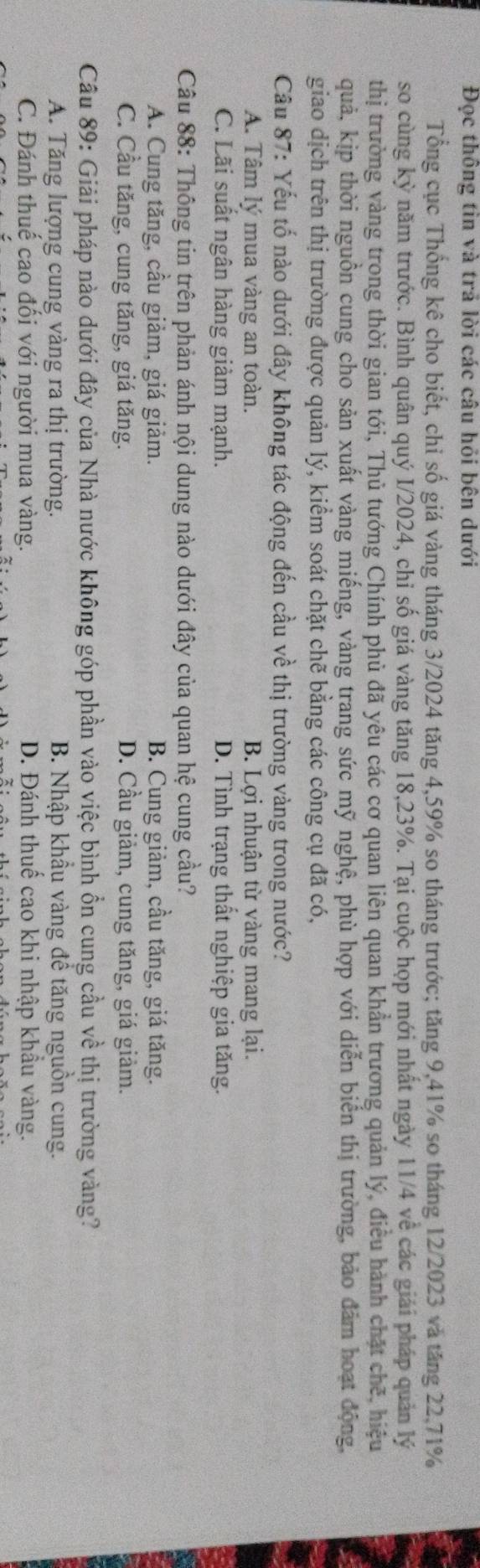 Đọc thông tin và trả lời các câu hỏi bên dưới
Tổng cục Thống kê cho biết, chỉ số giá vàng tháng 3/2024 tăng 4,59% so tháng trước; tăng 9,41% so tháng 12/2023 và tăng 22,71%
so cùng kỷ năm trước. Bình quân quý I/2024, chỉ số giá vàng tăng 18,23%. Tại cuộc họp mới nhất ngày 11/4 về các giải pháp quản lý
thị trường vàng trong thời gian tới, Thủ tướng Chính phủ đã yêu các cơ quan liên quan khẩn trương quản lý, điều hành chặt chế, hiệu
quả, kịp thời nguồn cung cho sản xuất vàng miếng, vàng trang sức mỹ nghệ, phù hợp với diễn biển thị trường, bảo đảm hoạt động,
giao dịch trên thị trường được quản lý, kiểm soát chặt chẽ bằng các công cụ đã có,
Câu 87: Yếu tố nào dưới đây không tác động đến cầu về thị trường vàng trong nước?
A. Tâm lý mua vàng an toàn. B. Lợi nhuận từ vàng mang lại.
C. Lãi suất ngân hàng giảm mạnh. D. Tình trạng thất nghiệp gia tăng.
Câu 88: Thông tin trên phản ánh nội dung nào dưới đây của quan hệ cung cầu?
A. Cung tăng, cầu giảm, giá giảm. B. Cung giảm, cầu tăng, giá tăng.
C. Cầu tăng, cung tăng, giá tăng. D. Cầu giảm, cung tăng, giá giảm.
Câu 89: Giải pháp nào dưới đây của Nhà nước không góp phần vào việc bình ồn cung cầu về thị trường vàng?
A. Tăng lượng cung vàng ra thị trường.  B. Nhập khẩu vàng đề tăng nguồn cung.
C. Đánh thuế cao đổi với người mua vàng. D. Đánh thuế cao khi nhập khẩu vàng.