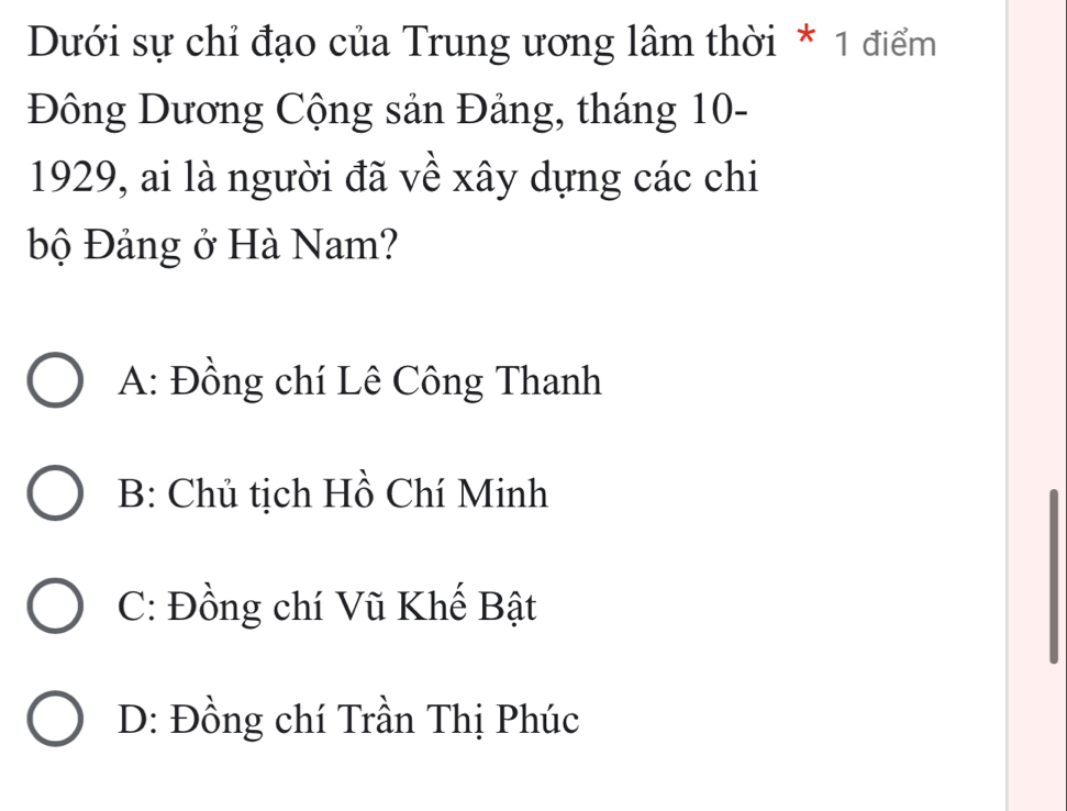 Dưới sự chỉ đạo của Trung ương lâm thời * 1 điểm
Đông Dương Cộng sản Đảng, tháng 10 -
1929, ai là người đã về xây dựng các chi
Độ Đảng ở Hà Nam?
A: Đồng chí Lê Công Thanh
B: Chủ tịch Hồ Chí Minh
C: Đồng chí Vũ Khế Bật
D: Đồng chí Trần Thị Phúc