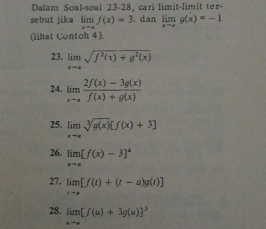 Dalam Soal-soal 23-28, cari limit-limit ter- 
sebut jika limlimits _xto af(x)=3. dan limlimits _xto ag(x)=-1
(lihat Contoh 4). 
23. limlimits _xto asqrt(f^2(x)+g^2(x))
24. limlimits _xto a (2f(x)-3g(x))/f(x)+g(x) 
25. limlimits _xto asqrt[3](g(x))[f(x)+3]
26. limlimits _xto a[f(x)-3]^4
27. limlimits _tto a[f(t)+(t-a)g(t)]
28. limlimits _uto a[f(u)+3g(u)]^3