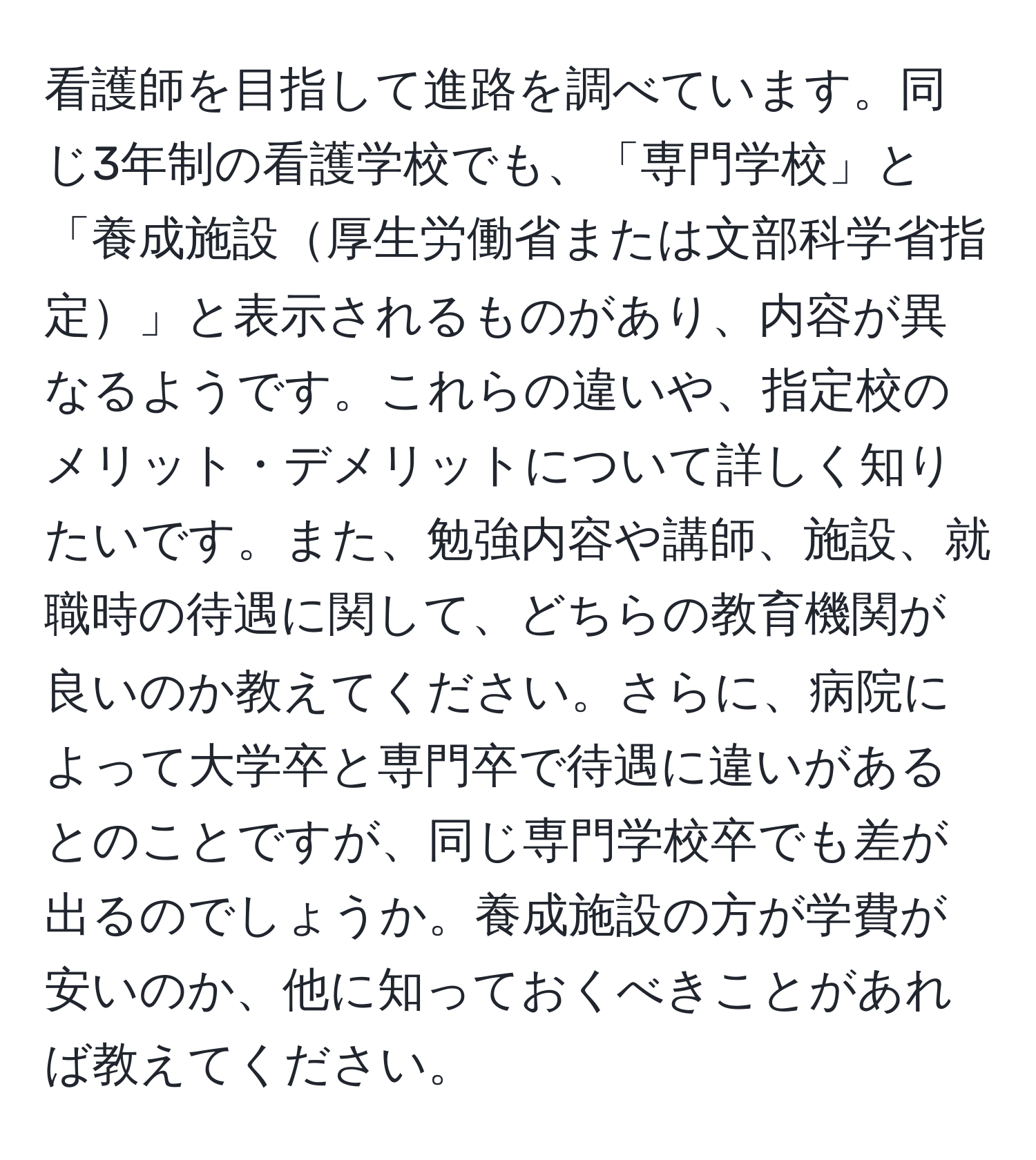 看護師を目指して進路を調べています。同じ3年制の看護学校でも、「専門学校」と「養成施設厚生労働省または文部科学省指定」と表示されるものがあり、内容が異なるようです。これらの違いや、指定校のメリット・デメリットについて詳しく知りたいです。また、勉強内容や講師、施設、就職時の待遇に関して、どちらの教育機関が良いのか教えてください。さらに、病院によって大学卒と専門卒で待遇に違いがあるとのことですが、同じ専門学校卒でも差が出るのでしょうか。養成施設の方が学費が安いのか、他に知っておくべきことがあれば教えてください。