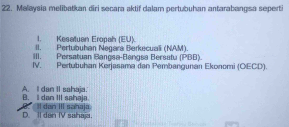 Malaysia melibatkan diri secara aktif dalam pertubuhan antarabangsa seperti
I. Kesatuan Eropah (EU).
II. Pertubuhan Negara Berkecuali (NAM).
III. Persatuan Bangsa-Bangsa Bersatu (PBB).
IV. Pertubuhan Kerjasama dan Pembangunan Ekonomi (OECD).
A. I dan II sahaja.
B. I dan III sahaja.
C. Il dan III sahaja.
D. II dan IV sahaja.