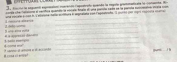 3。 Riscrivi le seguenti espressioni inserendo l’apostrofo quando la regola grammaticale lo consente. Ri- 
corda che l’elisione si verifica quando la vocale finale di una parola cade se la parola successiva inizia con 
_ 
una vocale o con h. L'elisione nella scrittura è segnalata con l’apostrofo. (1 punto per ogni risposta esatta) 
1. nessuna alleanza 
2. dello uomo 
_ 
_ 
3. una altra volta 
_ 
_ 
4. la apprezzo davvero 
_ 
5, bello esempio 
_ 
6. come era? 
_ 
punti 
7. vanno di amore e di accordo _1 9 
8.cosa ci entra?