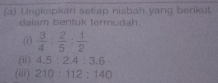 Ungkapkan setiap nisbah yang berikut 
dalam bentuk termudah. 
(i)  3/4 : 2/5 : 1/2 
(ii) 4.5:2.4:3.6
(iii) 210:112:140