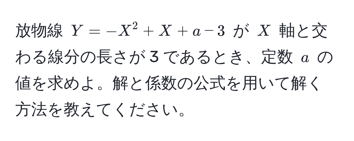 放物線 $Y = -X^2 + X + a - 3$ が $X$ 軸と交わる線分の長さが 3 であるとき、定数 $a$ の値を求めよ。解と係数の公式を用いて解く方法を教えてください。