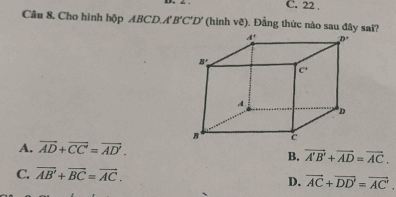 C. 22 .
Câu 8. Cho hình hộp ABCD.. A'B'C'D' (hình vẽ). Đằng thức nào sau đây sai?
A. vector AD+vector CC'=vector AD'.
B. vector A'B'+vector AD=vector AC.
C. vector AB'+vector BC=vector AC.
D. vector AC+vector DD'=vector AC'.