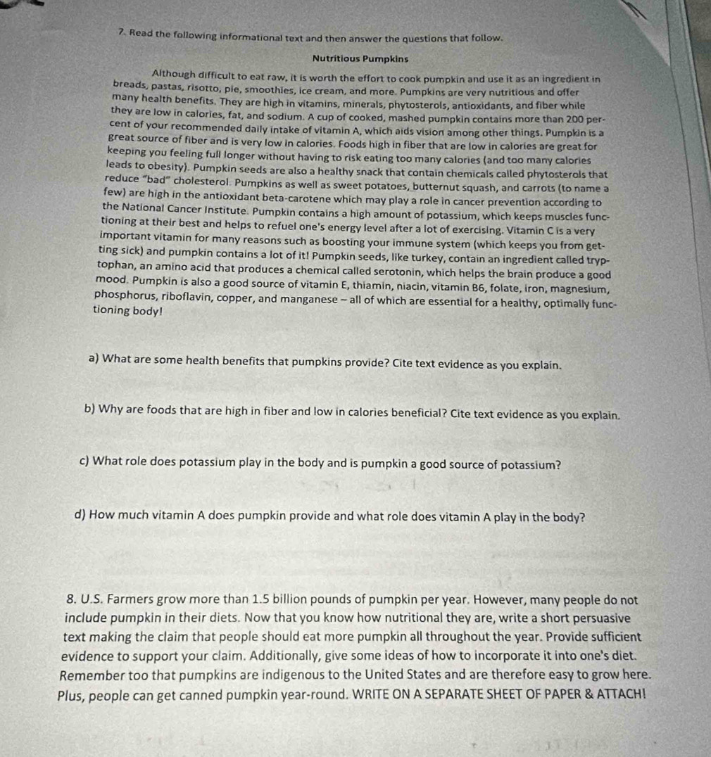 Read the following informational text and then answer the questions that follow.
Nutritious Pumpkins
Although difficult to eat raw, it is worth the effort to cook pumpkin and use it as an ingredient in
breads, pastas, risotto, pie, smoothies, ice cream, and more. Pumpkins are very nutritious and offer
many health benefits. They are high in vitamins, minerals, phytosterols, antioxidants, and fiber while
they are low in calories, fat, and sodium. A cup of cooked, mashed pumpkin contains more than 200 per-
cent of your recommended daily intake of vitamin A, which aids vision among other things. Pumpkin is a
great source of fiber and is very low in calories. Foods high in fiber that are low in calories are great for
keeping you feeling full longer without having to risk eating too many calories (and too many calories
leads to obesity). Pumpkin seeds are also a healthy snack that contain chemicals called phytosterols that
reduce “bad” cholesterol. Pumpkins as well as sweet potatoes, butternut squash, and carrots (to name a
few) are high in the antioxidant beta-carotene which may play a role in cancer prevention according to
the National Cancer Institute. Pumpkin contains a high amount of potassium, which keeps muscles func-
tioning at their best and helps to refuel one's energy level after a lot of exercising. Vitamin C is a very
important vitamin for many reasons such as boosting your immune system (which keeps you from get-
ting sick) and pumpkin contains a lot of it! Pumpkin seeds, like turkey, contain an ingredient called tryp-
tophan, an amino acid that produces a chemical called serotonin, which helps the brain produce a good
mood. Pumpkin is also a good source of vitamin E, thiamin, niacin, vitamin B6, folate, iron, magnesium,
phosphorus, riboflavin, copper, and manganese - all of which are essential for a healthy, optimally func-
tioning body!
a) What are some health benefits that pumpkins provide? Cite text evidence as you explain.
b) Why are foods that are high in fiber and low in calories beneficial? Cite text evidence as you explain.
c) What role does potassium play in the body and is pumpkin a good source of potassium?
d) How much vitamin A does pumpkin provide and what role does vitamin A play in the body?
8. U.S. Farmers grow more than 1.5 billion pounds of pumpkin per year. However, many people do not
include pumpkin in their diets. Now that you know how nutritional they are, write a short persuasive
text making the claim that people should eat more pumpkin all throughout the year. Provide sufficient
evidence to support your claim. Additionally, give some ideas of how to incorporate it into one's diet.
Remember too that pumpkins are indigenous to the United States and are therefore easy to grow here.
Plus, people can get canned pumpkin year-round. WRITE ON A SEPARATE SHEET OF PAPER & ATTACH!