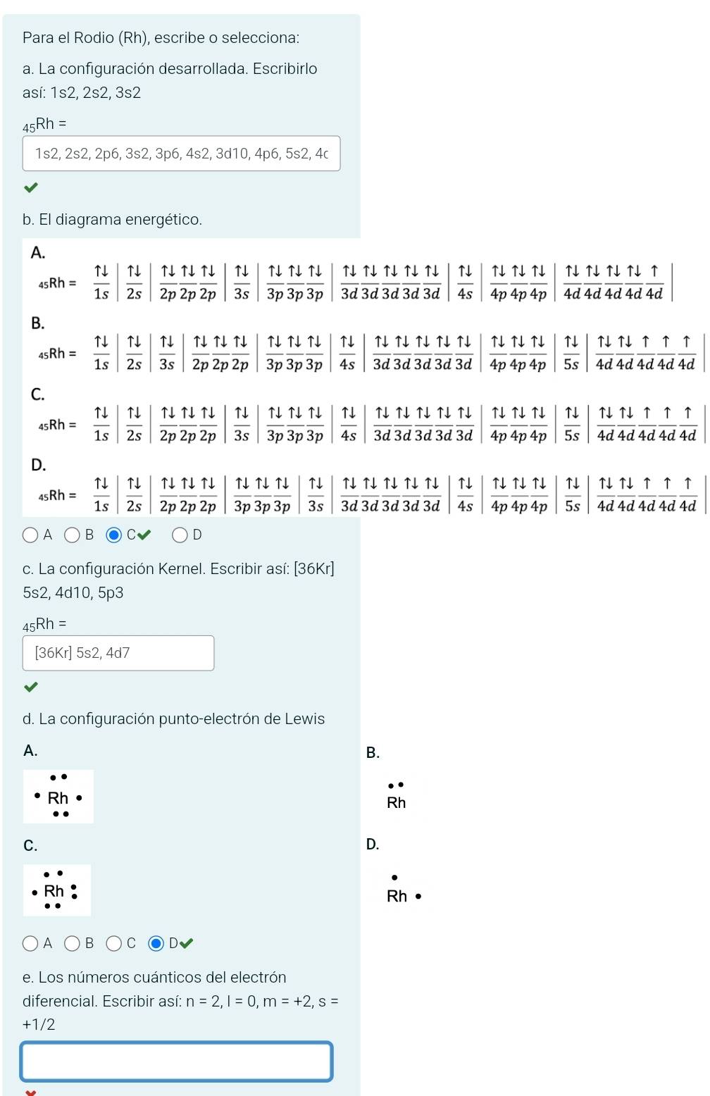 Para el Rodio (Rh), escribe o selecciona:
a. La configuración desarrollada. Escribirlo
así: 1s2, 2s2, 3s2
_45Rh=
1s2, 2s2, 2p6, 3s2, 3p6, 4s2, 3d10, 4p6, 5s2, 4c
b. El diagrama energético.
A.
_45Rh= 11/1s | 1/2s | 1downarrow /2p  1downarrow /2p  1downarrow /2p   11/3s   1downarrow /3p  1downarrow /3p  1downarrow /3p   11/3d  1downarrow /3d  1downarrow /3d  1downarrow /3d   11/4s   Tdownarrow /4p  Tdownarrow /4p  Tdownarrow /4p   11/4d  11/4d  11/4d  11/4d 
B.
_45Rh= 1downarrow /1s | | 11/2s   11/3s   11/2p  11/2p  11/2p   1downarrow /3p  1downarrow /3p  1downarrow /3p   11/4s   1downarrow /3d  1downarrow /3d  1downarrow /3d  1downarrow /3d   1downarrow /4p  1downarrow /4p  1downarrow /4p   11/5s | 1downarrow /4d  1downarrow /4d  1/4d  1/4d  1/4d 
C.
45 Rh=  1downarrow /1s   11/2s   11/2p  11/2p  11/2p   uparrow downarrow /3s   1downarrow /3p  1downarrow /3p  1downarrow /3p  | 1downarrow /3d  1downarrow /3d  1downarrow /3d  1downarrow /3d   1downarrow /4p  1downarrow /4p  1downarrow /4p   1downarrow /5s   1downarrow /4d  1downarrow /4d  1/4d  1/4d 
D.
sRh= 1downarrow /1s   1downarrow /2s   1downarrow /2p  1downarrow /2p  1downarrow /2p   1downarrow /3p  1downarrow /3p  1downarrow /3p   11/3s   11/3d  11/3d  11/3d  11/3d  11/3d | 11/4p | 11/4p  11/4p |  11/5s | 1downarrow /4d  1downarrow /4d  1/4d  1/4d 
A^ E D
c. La configuración Kernel. Escribir así: [36Kr]
5s2, 4d10, 5p3
_45Rh=
[36Kr] 5s2, 4d7
d. La configuración punto-electrón de Lewis
A.
B.
overline R
C.
D.
Rh
A C D
e. Los números cuánticos del electrón
diferencial. Escribir así: n=2,l=0,m=+2,s=
+1/2