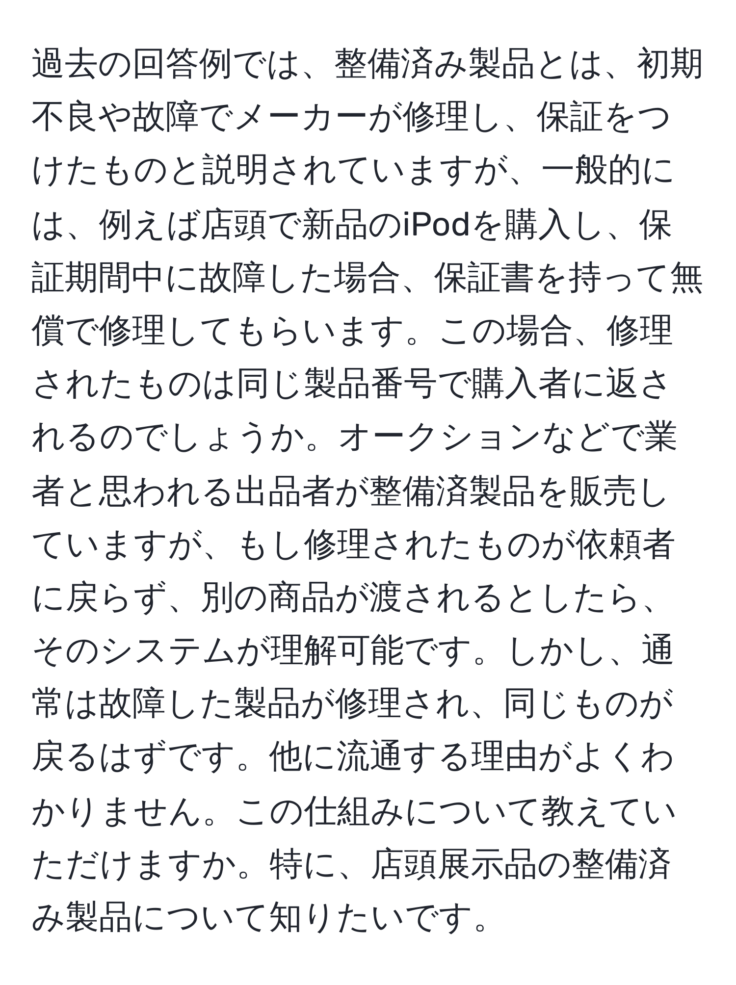 過去の回答例では、整備済み製品とは、初期不良や故障でメーカーが修理し、保証をつけたものと説明されていますが、一般的には、例えば店頭で新品のiPodを購入し、保証期間中に故障した場合、保証書を持って無償で修理してもらいます。この場合、修理されたものは同じ製品番号で購入者に返されるのでしょうか。オークションなどで業者と思われる出品者が整備済製品を販売していますが、もし修理されたものが依頼者に戻らず、別の商品が渡されるとしたら、そのシステムが理解可能です。しかし、通常は故障した製品が修理され、同じものが戻るはずです。他に流通する理由がよくわかりません。この仕組みについて教えていただけますか。特に、店頭展示品の整備済み製品について知りたいです。