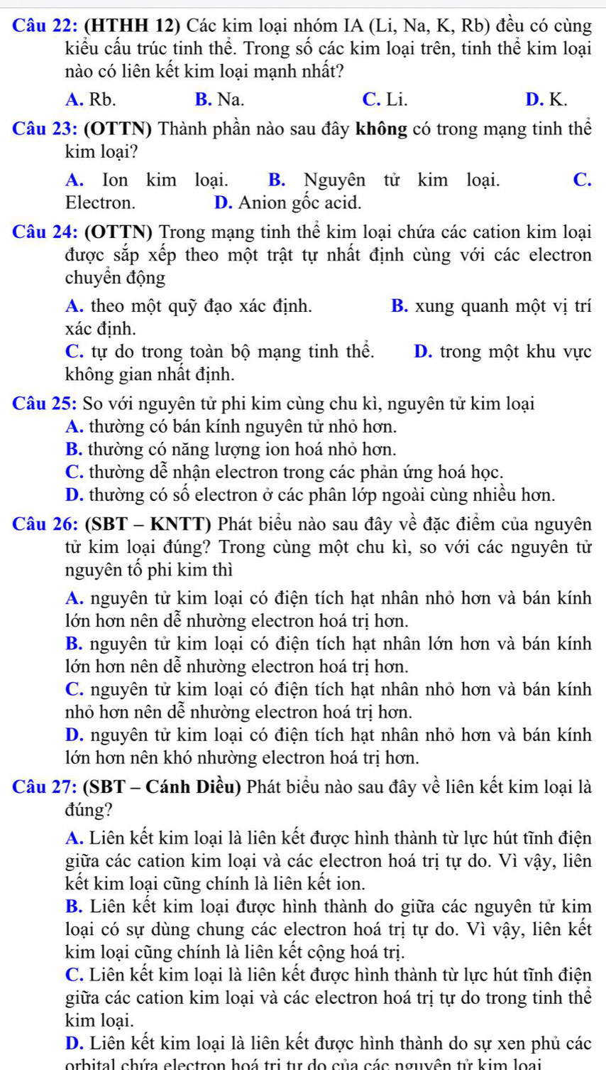 (HTHH 12) Các kim loại nhóm IA (Li, Na, K, Rb) đều có cùng
kiểu cấu trúc tinh thể. Trong số các kim loại trên, tinh thể kim loại
nào có liên kết kim loại mạnh nhất?
A. Rb. B. Na. C. Li. D. K.
Câu 23: (OTTN) Thành phần nào sau đây không có trong mạng tinh thể
kim loại?
A. Ion kim loại. B. Nguyên tử kim loại. C.
Electron. D. Anion gốc acid.
Câu 24: (OTTN) Trong mạng tinh thể kim loại chứa các cation kim loại
được sắp xếp theo một trật tự nhất định cùng với các electron
chuyền động
A. theo một quỹ đạo xác định. B. xung quanh một vị trí
xác định.
C. tự do trong toàn bộ mạng tinh thể. D. trong một khu vực
không gian nhất định.
Câu 25: So với nguyên tử phi kim cùng chu kì, nguyên tử kim loại
A. thường có bán kính nguyên tử nhỏ hơn.
B. thường có năng lượng ion hoá nhỏ hơn.
C. thường dễ nhận electron trong các phản ứng hoá học.
D. thường có số electron ở các phân lớp ngoài cùng nhiều hơn.
Câu 26: (SBT - KNTT) Phát biểu nào sau đây về đặc điểm của nguyên
tử kim loại đúng? Trong cùng một chu kì, so với các nguyên tử
nguyên tố phi kim thì
A. nguyên tử kim loại có điện tích hạt nhân nhỏ hơn và bán kính
lớn hơn nên dễ nhường electron hoá trị hơn.
B. nguyên tử kim loại có điện tích hạt nhân lớn hơn và bán kính
lớn hơn nên dễ nhường electron hoá trị hơn.
C. nguyên tử kim loại có điện tích hạt nhân nhỏ hơn và bán kính
nhỏ hơn nên dễ nhường electron hoá trị hơn.
D. nguyên tử kim loại có điện tích hạt nhân nhỏ hơn và bán kính
lớn hơn nên khó nhường electron hoá trị hơn.
Câu 27: (SBT - Cánh Diều) Phát biểu nào sau đây về liên kết kim loại là
đúng?
A. Liên kết kim loại là liên kết được hình thành từ lực hút tĩnh điện
giữa các cation kim loại và các electron hoá trị tự do. Vì vậy, liên
kết kim loại cũng chính là liên kết ion.
B. Liên kết kim loại được hình thành do giữa các nguyên tử kim
loại có sự dùng chung các electron hoá trị tự do. Vì vậy, liên kết
kim loại cũng chính là liên kết cộng hoá trị.
C. Liên kết kim loại là liên kết được hình thành từ lực hút tĩnh điện
giữa các cation kim loại và các electron hoá trị tự do trong tinh thể
kim loại.
D. Liên kết kim loại là liên kết được hình thành do sự xen phủ các
orbital chứa electron hoá trị tu do của các nguyên tử kim loại