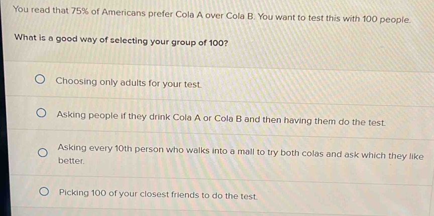 You read that 75% of Americans prefer Cola A over Cola B. You want to test this with 100 people.
What is a good way of selecting your group of 100?
Choosing only adults for your test.
Asking people if they drink Cola A or Cola B and then having them do the test.
Asking every 10th person who walks into a mall to try both colas and ask which they like
better.
Picking 100 of your closest friends to do the test.