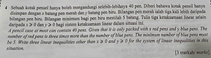 Sebuah kotak pensel hanya boleh mengandungi selebih-lebihnya 40 pen. Diberi bahawa kotak pensil hanya 
disimpan dengan x batang pen merah dan y batang pen biru. Bilangan pen merah ialah tiga kali lebih daripada 
bilangan pen biru. Bilangan minimum bagi pen biru mestilah 5 batang. Tulis tiga ketaksamaan linear selain 
daripada x≥slant 0 dan y≥slant 0 bagi sistem ketaksamaan linear dalam situasi ini. 
A pencil case at most can contain 40 pens. Given that it is only packed with x red pens and y blue pens. The 
number of red pens is three times more than the number of blue pens. The minimum number of blue pens must 
be 5. Write three linear inequalities other than x≥slant 0 and y≥slant 0 for the system of linear inequalities in this 
situation. 
[3 markah/ marks]