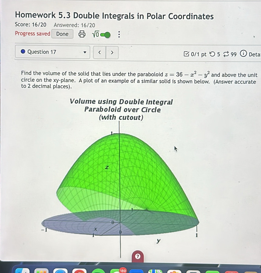 Homework 5.3 Double Integrals in Polar Coordinates 
Score: 16/20 Answered: 16/20 
Progress saved Done sqrt(0) : 
Question 17 z=36-x^2-y^2 and above the unit 
circle on the xy -plane. A plot of an example of a similar solid is shown below. (Answer accurate 
to 2 decimal places). 
Volume using Double Integral