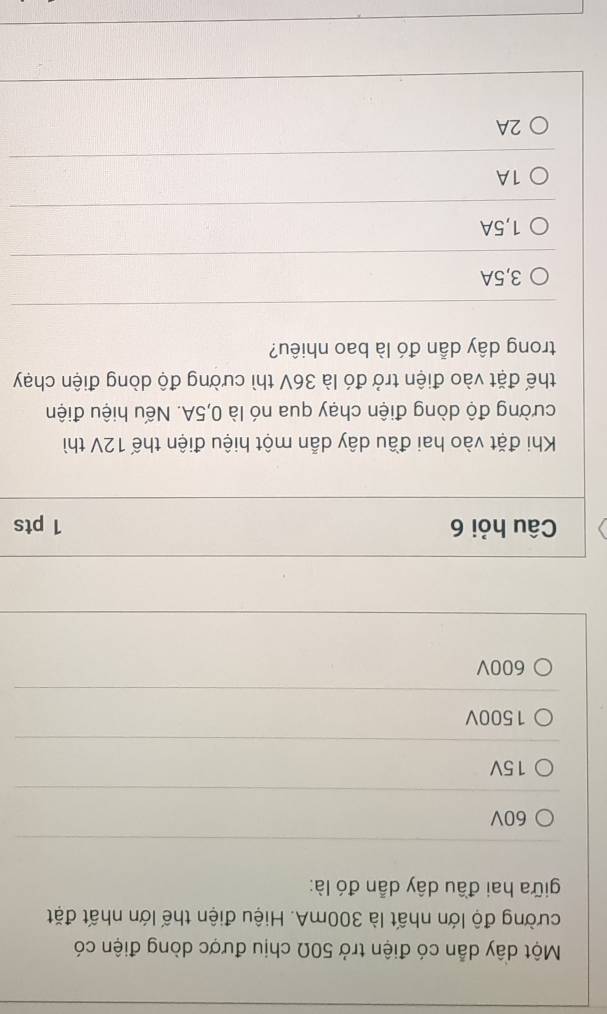 Một dây dẫn có điện trở 50Ω chịu được dòng điện có
cường độ lớn nhất là 300mA. Hiệu điện thế lớn nhất đặt
giữa hai đầu dây dẫn đó là:
60V
15V
1500V
600V
Câu hỏi 6 1 pts
Khi đặt vào hai đầu dây dẫn một hiệu điện thế 12V thì
cường độ dòng điện chạy qua nó là 0,5A. Nếu hiệu điện
thế đặt vào điện trở đó là 36V thì cường độ dòng điện chạy
trong dây dẫn đó là bao nhiêu?
3,5A
1,5A
1A
2A