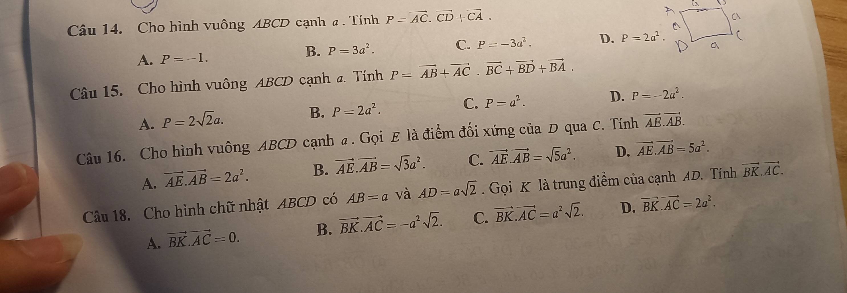 Cho hình vuông ABCD cạnh a . Tính P=vector AC.vector CD+vector CA.
C. P=-3a^2.
D. P=2a^2.
A. P=-1.
B. P=3a^2. 
Câu 15. Cho hình vuông ABCD cạnh a. Tính P=vector AB+vector AC.vector BC+vector BD+vector BA.
D. P=-2a^2. 
A. P=2sqrt(2)a.
B. P=2a^2.
C. P=a^2. 
Câu 16. Cho hình vuông ABCD cạnh a. Gọi E là điểm đối xứng của D qua C. Tính vector AE.vector AB.
A. vector AE.vector AB=2a^2.
B. vector AE.vector AB=sqrt(3)a^2. C. vector AE.vector AB=sqrt(5)a^2. D. vector AE.vector AB=5a^2. 
Câu 18. Cho hình chữ nhật ABCD có AB=a và AD=asqrt(2). Gọi K là trung điểm của cạnh AD. Tính vector BK.vector AC.
A. vector BK.vector AC=0.
B. vector BK.vector AC=-a^2sqrt(2). C. vector BK.vector AC=a^2sqrt(2). D. vector BK.vector AC=2a^2.