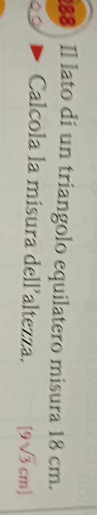 Il lato di un triangolo equilatero misura 18 cm. 
a 
Calcola la misura dell’altezza.
[9sqrt(3)cm]