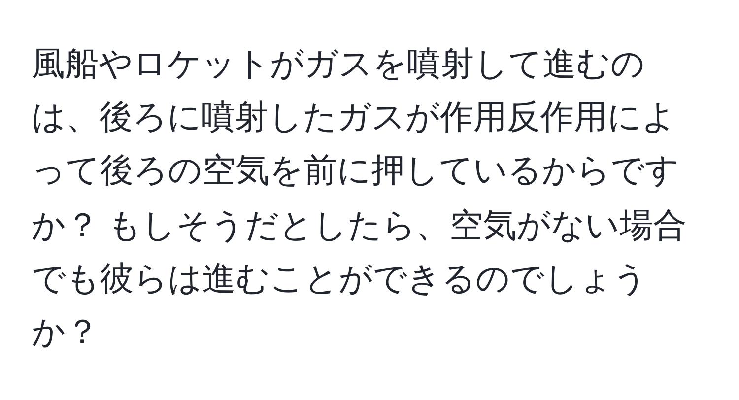 風船やロケットがガスを噴射して進むのは、後ろに噴射したガスが作用反作用によって後ろの空気を前に押しているからですか？ もしそうだとしたら、空気がない場合でも彼らは進むことができるのでしょうか？