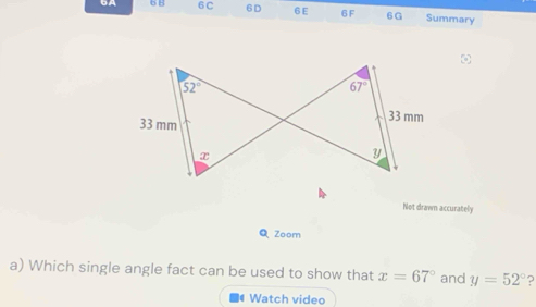 6A 6 8 6 C 6D 6 E 6F 6G Summary
52°
67°
33 mm
33 mm
x
y
Not drawn accurately 
Q Zoom 
a) Which single angle fact can be used to show that x=67° and y=52° ? 
Watch video