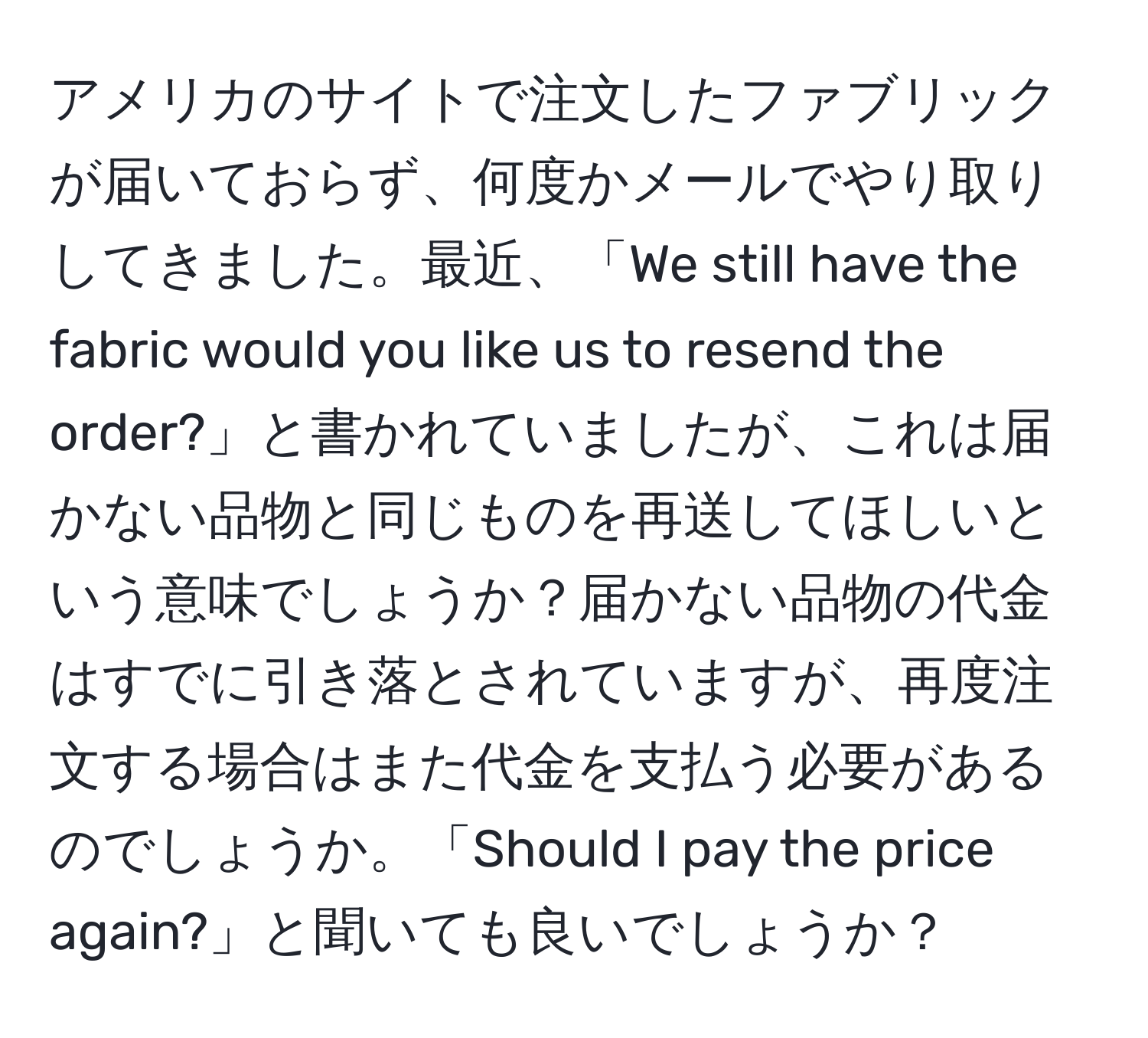 アメリカのサイトで注文したファブリックが届いておらず、何度かメールでやり取りしてきました。最近、「We still have the fabric would you like us to resend the order?」と書かれていましたが、これは届かない品物と同じものを再送してほしいという意味でしょうか？届かない品物の代金はすでに引き落とされていますが、再度注文する場合はまた代金を支払う必要があるのでしょうか。「Should I pay the price again?」と聞いても良いでしょうか？