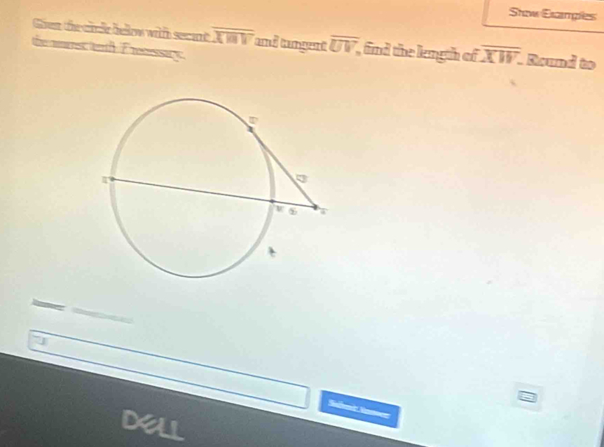 Stow Etamples 
Gear the cr ir bellow with se ant overline XMV and tangent overline UV, , find the length of overline XW. Round to 
the nmrs terth Eretessary. 
7