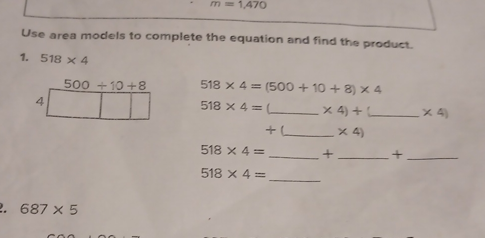 m=1,470
Use area models to complete the equation and find the product. 
1. 518* 4
500+10+8
518* 4=(500+10+8)* 4
4
518* 4= _ 
* 4)+ ._
* 4)
+ (_  * 4)
518* 4=
__+ 
_+ 
_ 518* 4=. 687* 5