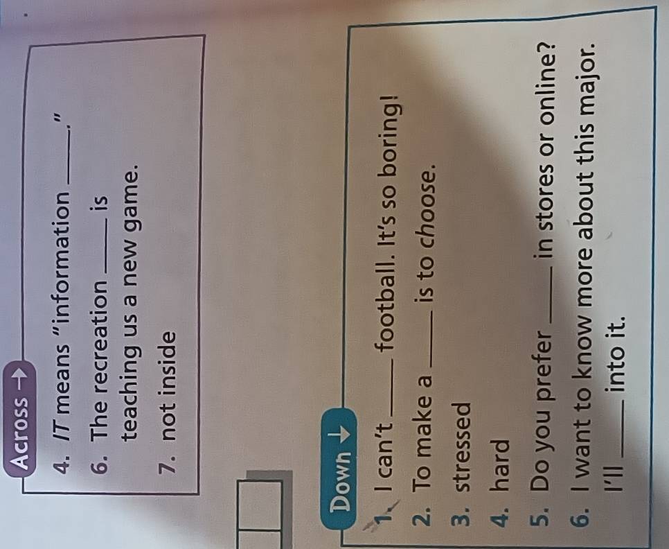 Across 
4. IT means “information _." 
6. The recreation _is 
teaching us a new game. 
7. not inside 
Down 
1、I can't_ football. It's so boring! 
2. To make a _is to choose. 
3.stressed 
4. hard 
5. Do you prefer _in stores or online? 
6. I want to know more about this major. 
I'll_ into it.