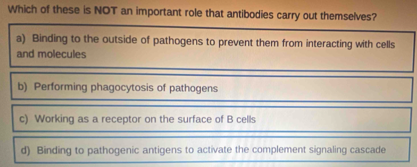 Which of these is NOT an important role that antibodies carry out themselves?
a) Binding to the outside of pathogens to prevent them from interacting with cells
and molecules
b) Performing phagocytosis of pathogens
c) Working as a receptor on the surface of B cells
d) Binding to pathogenic antigens to activate the complement signaling cascade