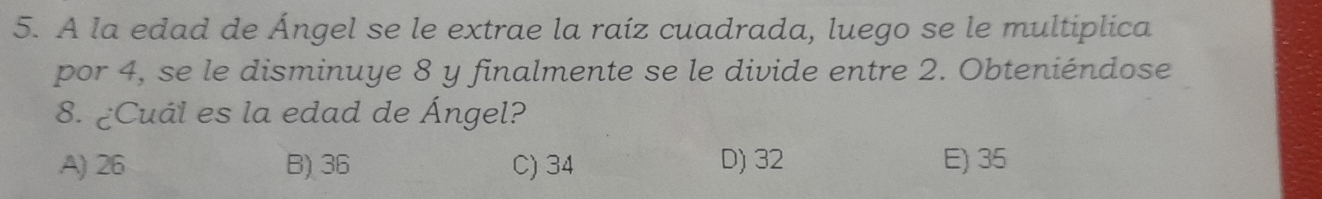 A la edad de Ángel se le extrae la raíz cuadrada, luego se le multiplica
por 4, se le disminuye 8 y finalmente se le divide entre 2. Obteniéndose
8. ¿Cuál es la edad de Ángel?
A) 26 B) 36 C) 34 D) 32 E) 35