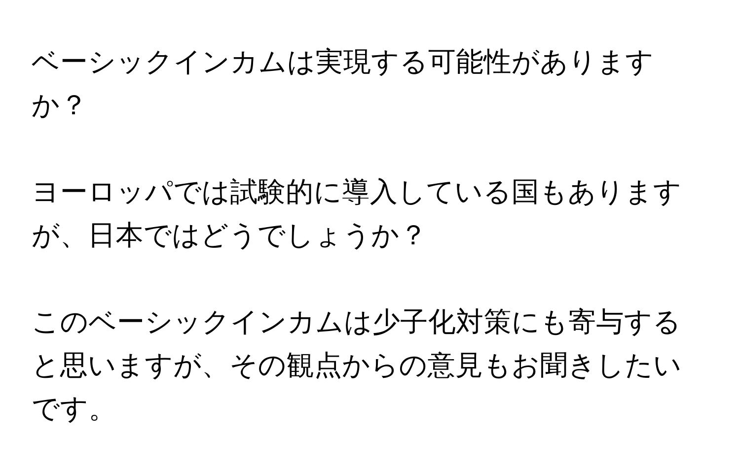 ベーシックインカムは実現する可能性がありますか？
ヨーロッパでは試験的に導入している国もありますが、日本ではどうでしょうか？
このベーシックインカムは少子化対策にも寄与すると思いますが、その観点からの意見もお聞きしたいです。