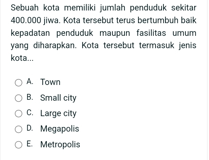 Sebuah kota memiliki jumlah penduduk sekitar
400.000 jiwa. Kota tersebut terus bertumbuh baik
kepadatan penduduk maupun fasilitas umum
yang diharapkan. Kota tersebut termasuk jenis
kota...
A. Town
B. Small city
C. Large city
D. Megapolis
E. Metropolis