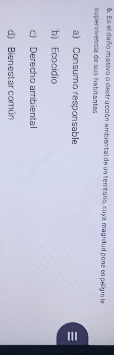 Es el daño masivo o destrucción ambiental de un territorio, cuya magnitud pone en peligro la
supervivencia de sus habitantes
a) Consumo responsable
b Ecocidio
c) Derecho ambiental
d) Bienestar común