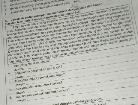 Gaya
3. Gerakan Bumi menge
4. Benda mengelilingi planet yang lebih Ba.
5. Jumlah har yang ada pada tahun kabisat yaitu ... han
C. Jawablah pertanyaan-pertanyaan berikut dengan jelas dan benarl
Angin adalah udara yang bergerak karena adanya perbedaan tekanan di permukaar
Bacalah teks berikut untuk menjawab soal nomor 1-5!
bumi. Angin bergerak dari suatu daerah yang memiliki tekanan tinggi ke daerah yang memilik
tekanan lebiḥ rendah. Pembelokan angin dikarenakan adanya rotasi Bumi yang bergerak ke
arah khatulistiwa di Bumi utara yang bergerak searah jarum jam. Sementara angin di belahar
Bumi selatan berlawanan jarum jam. Pembelokan arah angin tersebut disebut dengan efek
Coriolis. Efek Coriolis membuat sirkulasi udara Bumi melengkung dan tidak berada dalar
garis lurus. Selaín itu, efek Coriolis membelokkan semua maten di bumi, seperti air laut
Dampak dari efek Coriolis yaitu angin bertiup berlawan jarum jam di sekitar tekanan rendah
dan searah jarum jam di sekitar tekanan tinggi di belahan Bumi utara. Begitu pula sebaliknya
_
di belahan Bumi selatan, pada daerah tekanan rendah arah angin akan searah jarum jam
dan pada daerah tekanan tinggi angin akan berlawanan jarum jam.
1. Apa yang dimaksud angin?
Jawab:
2. Bagaimana pergerakan dari angin?
Jawab:
3. Mengapa terjadi pembelokan angin?
Jawab:
4.  Apa yang dimaksud efek Coriolis?
Jawab:
_
_
5. Bagaimana dampak dari efek Coriolis?
Jawab:
rikut dengan definisi yang tepat!