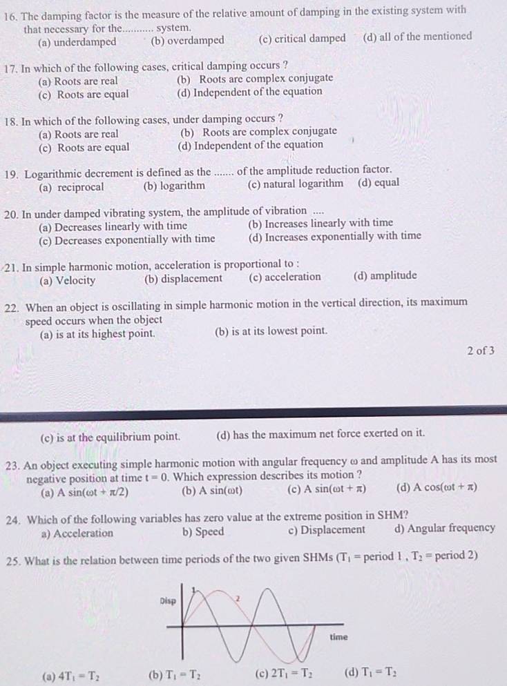 The damping factor is the measure of the relative amount of damping in the existing system with
that necessary for the ........... system
(a) underdamped (b) overdamped (c) critical damped (d) all of the mentioned
17. In which of the following cases, critical damping occurs ?
(a) Roots are real (b) Roots are complex conjugate
(c) Roots are equal (d) Independent of the equation
18. In which of the following cases, under damping occurs ?
(a) Roots are real (b) Roots are complex conjugate
(c) Roots are equal (d) Independent of the equation
19. Logarithmic decrement is defined as the ....... of the amplitude reduction factor.
(a) reciprocal (b) logarithm (c) natural logarithm (d) equal
20. In under damped vibrating system, the amplitude of vibration ....
(a) Decreases linearly with time (b) Increases linearly with time
(c) Decreases exponentially with time (d) Increases exponentially with time
21. In simple harmonic motion, acceleration is proportional to :
(a) Velocity (b) displacement (c) acceleration (d) amplitude
22. When an object is oscillating in simple harmonic motion in the vertical direction, its maximum
speed occurs when the object
(a) is at its highest point. (b) is at its lowest point.
2 of 3
(c) is at the equilibrium point. (d) has the maximum net force exerted on it.
23. An object executing simple harmonic motion with angular frequency ω and amplitude A has its most
negative position at time t=0. Which expression describes its motion ?
(a) Asin (omega t+π /2) (b) A sin(ωt) (c) Asin (omega t+π ) (d) Acos (omega t+π )
24. Which of the following variables has zero value at the extreme position in SHM?
a) Acceleration b) Speed c) Displacement d) Angular frequency
25. What is the relation between time periods of the two given SHMs (T_1= period 1,T_2= period 2)
(a) 4T_1=T_2 T_1=T_2