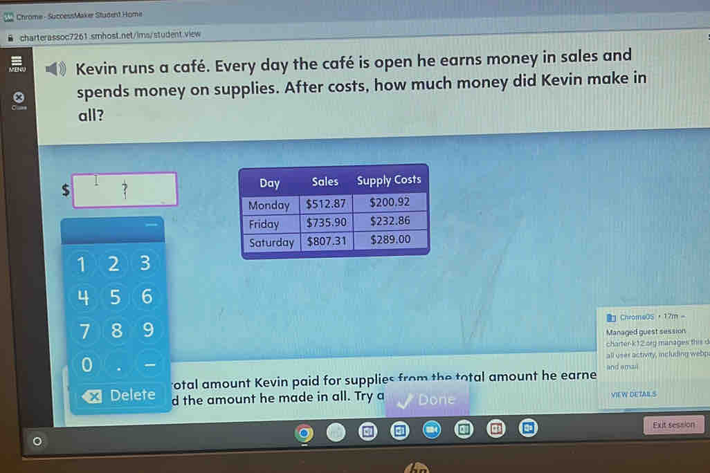 Chrome - SuccessMaker Student Home 
charterassoc7261.smhost.net/ims/student.view 
Kevin runs a café. Every day the café is open he earns money in sales and 
spends money on supplies. After costs, how much money did Kevin make in 
all?
$ 7
1 2 3
4 5 6
7 8 9 ChrorneOS，17m。 
Managed guest session 
charter k12 org manages this d 
0 all user activity, including webp 
rotal amount Kevin paid for supplies from the total amount he earne and ema 
Delete d the amount he made in all. Try a Done VIEW DETABL S 
Exit session