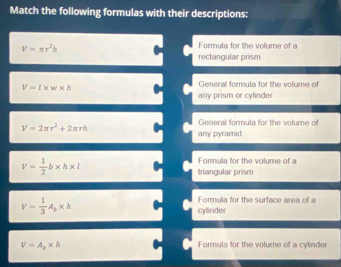 Match the following formulas with their descriptions:
V=π r^2h
Formula for the volume of a 
rectangular prism
V=l* w* h
General formula for the volume of 
any prism or cylinder 
General formula for the volume of
V=2π r^2+2π rh
any pyramid
V= 1/2 b* h* l
Formula for the volume of a 
triangular prism
V= 1/3 A_b* h
Formula for the surface area of a 
cylinder
V=A_b* h Formula for the volume of a cylinder