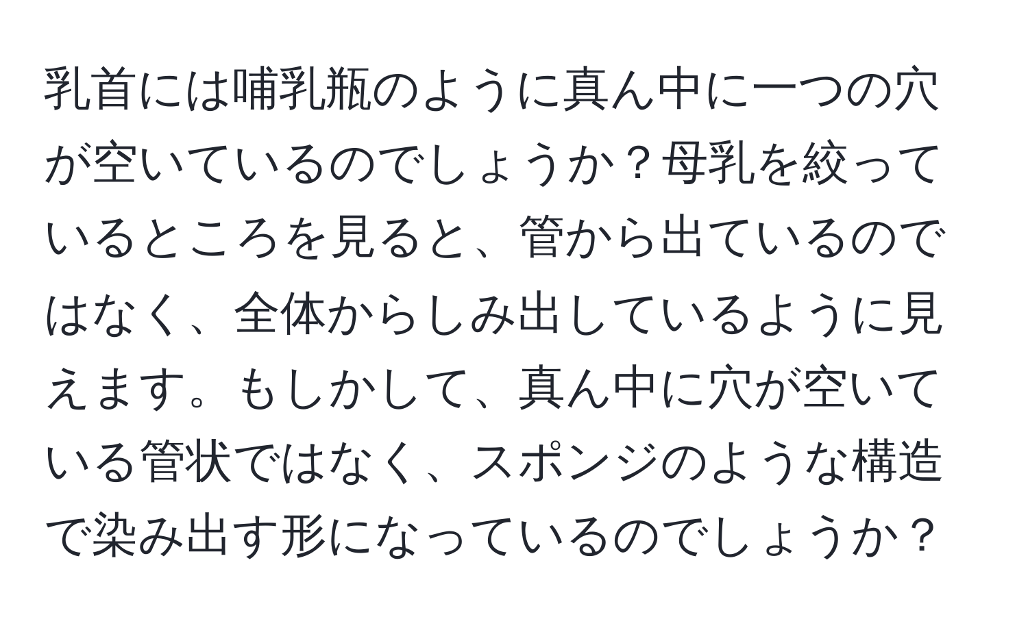 乳首には哺乳瓶のように真ん中に一つの穴が空いているのでしょうか？母乳を絞っているところを見ると、管から出ているのではなく、全体からしみ出しているように見えます。もしかして、真ん中に穴が空いている管状ではなく、スポンジのような構造で染み出す形になっているのでしょうか？